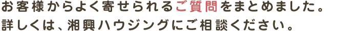 お客様からよく寄せられるご質問をまとめました。
詳しくは、湘興ハウジングにご相談ください。