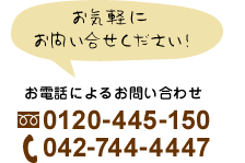 お気軽にお問い合わせください！　お電話によるお問い合わせ 0120-445-150 042-744-4447