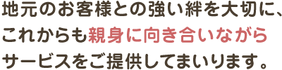 地元のお客様との強い絆を大切に、
これからも親身に向き合いながら
サービスをご提供してまいります。