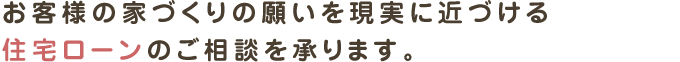 お客様の家づくりの願いを現実に近づける
住宅ローンのご相談を承ります。