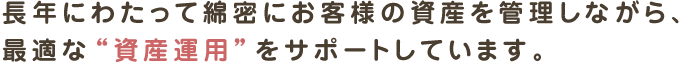 長年にわたって綿密にお客様の資産を管理しながら、最適な“資産運用”をサポートしています。