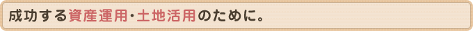 成功する資産運用・土地活用のために。