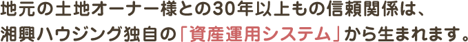 地元の土地オーナー様との30年以上もの信頼関係は、
湘興ハウジング独自の「資産運用システム」から生まれます。