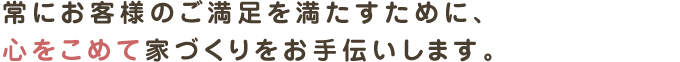 常にお客様のご満足を満たすために、
心をこめて家づくりをお手伝いします。