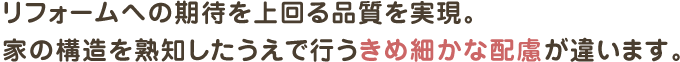 リフォームへの期待を上回る品質を実現。
家の構造を熟知したうえで行うきめ細かな配慮が違います。