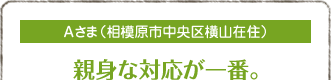 Aさま（相模原市中央区横山在住）
親身な対応が一番。