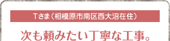 Tさま（相模原市南区西大沼在住）
次も頼みたい丁寧な工事。