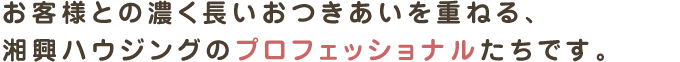 お客様との濃く長いおつきあいを重ねる、
湘興ハウジングのプロフェッショナルたちです。