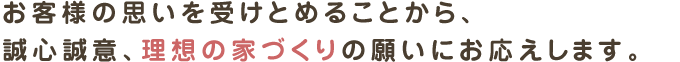 お客様の思いを受けとめることから、
誠心誠意、理想の家づくりの願いにお応えします。