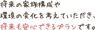 将来の家族構成や
環境の変化を考えていただき、
将来も安心できるプランです。