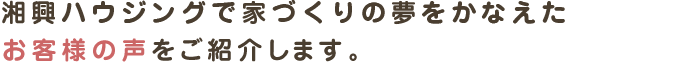湘興ハウジングで家づくりの夢をかなえた
お客様の声をご紹介します。