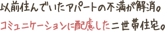 以前住んでいたアパートの不満が解消。
コミュニケーションに配慮した二世帯住宅。